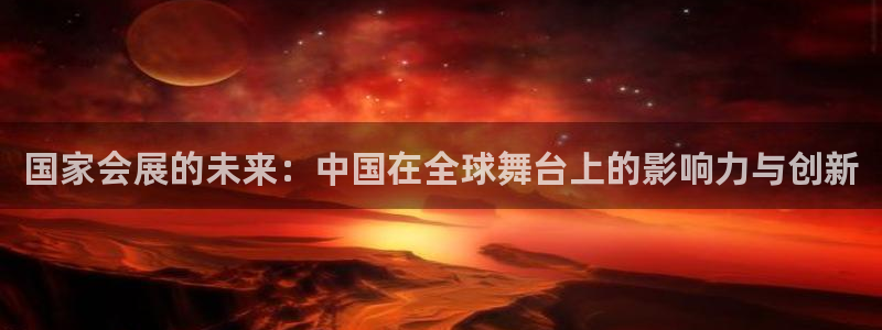 果博平台真实吗安全吗可靠吗：国家会展的未来：中国在全球舞台上的影响力与创新