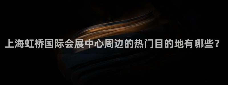 果博手机下载网址：上海虹桥国际会展中心周边的热门目的地有哪些？