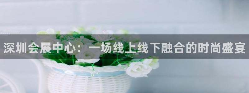 果博官网客服电话号码查询：深圳会展中心：一场线上线下融合的时尚盛宴